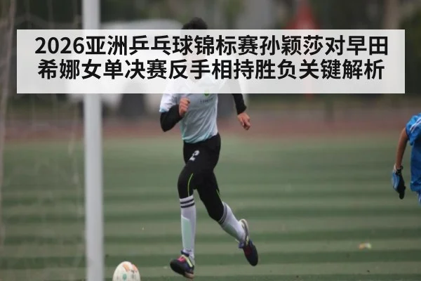 2026亚洲乒乓球锦标赛孙颖莎对早田希娜女单决赛反手相持胜负关键解析