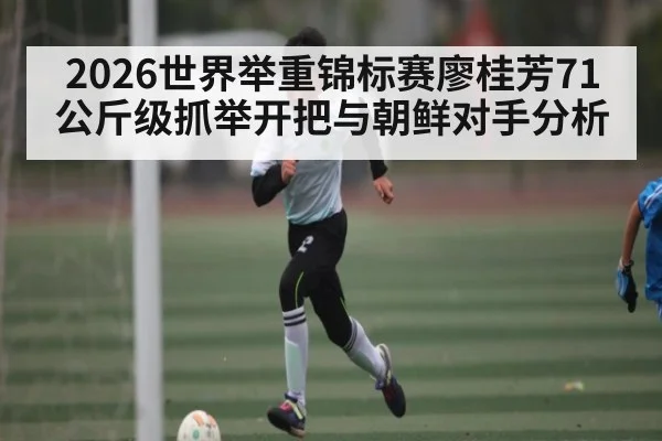 2026世界举重锦标赛廖桂芳71公斤级抓举开把与朝鲜对手分析